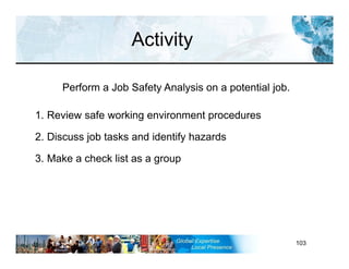 RST-FP&FF V2 GL 27-11-11 103
1. Review safe working environment procedures
2. Discuss job tasks and identify hazards
3. Make a check list as a group
Activity
Perform a Job Safety Analysis on a potential job.
 