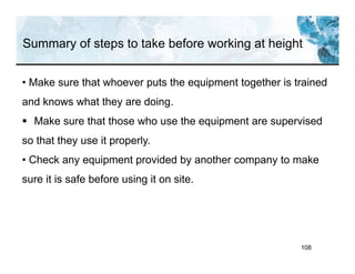 Summary of steps to take before working at height
108
• Make sure that whoever puts the equipment together is trained
and knows what they are doing.
 Make sure that those who use the equipment are supervised
so that they use it properly.
• Check any equipment provided by another company to make
sure it is safe before using it on site.
 