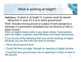 11
What is working at height?
Definitions: “A place is ‘at height’ if a person could be injured
falling from it, even if it is at or below ground level.”
Work’ includes moving around at a place of work (except by a
staircase in a permanent workplace) but not travel to or from a
place of work.”
Work at height means work in any place where, if precautions
were not taken, a person could fall down and injure themselves.
If you do any of the following then you will be working at height,
because you can fall from one level to another.
• Work above ground level.
• Could fall from an edge, through an opening or fragile surface.
• Could fall from ground level into an opening in a floor or hole in
the ground.
 