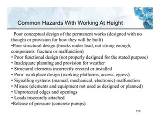 110
Common Hazards With Working At Height
Poor conceptual design of the permanent works (designed with no
thought or provision for how they will be built)
•Poor structural design (breaks under load, not strong enough,
components fracture or malfunction)
• Poor functional design (not properly designed for the stated purpose)
• Inadequate planning and provision for weather
• Structural elements incorrectly erected or installed
• Poor workplace design (working platforms, access, egress)
• Signalling systems (manual, mechanical, electronic) malfunction
• Misuse (elements and equipment not used as designed or planned)
• Unprotected edges and openings
• Loads insecurely attached
•Release of pressure (concrete pumps)
 