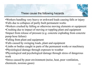 111
These cause the following hazards
•Workers handling very heavy or awkward loads causing falls or injury
•Falls due to collapses of partly built permanent works
•Workers crushed by falling or otherwise moving elements or equipment
•Crushing due to impact of moving or toppling plant and equipment
•Impact from release of pressure (e.g. concrete exploding from concrete
pump hose failure)
•Falling from plant and equipment
•Falls caused by swinging loads, plant and equipment
•Limbs or bodies caught in parts of the permanent works or machinery
•Physiological damage through exposure to weather
•Physiological and psychological damage through stress of dangerous
work
•Stress caused by poor environment (noise, heat, poor ventilation,
chemicals, noxious gases)
 