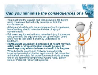 112
Can you minimise the consequences of a fall?
• You must first try to avoid and then prevent a fall before
using measures that will only minimise or limit the
consequences.
• Airbags and safety nets are examples of such measures,
because they should minimise the risk of injury if
someone falls.
• Fall arrest equipment will also minimise injury if someone
falls, providing the equipment is set up correctly, users
know how to look after it and they understand its
limitations.
• REMEMBER Equipment being used at height may fall,
safety nets or drop protection should be used to
avoid exposing others to harm – should this happen.
• While helmets, gloves and footwear are extremely
important personal protective equipment in fall prevention
and safety, complete fall protection must include at least
one of the following components: Guard Rails, Safety
Nets or Personal Fall Arrest Systems.
 