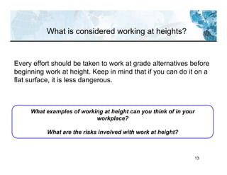 13
Every effort should be taken to work at grade alternatives before
beginning work at height. Keep in mind that if you can do it on a
flat surface, it is less dangerous.
What examples of working at height can you think of in your
workplace?
What are the risks involved with work at height?
What is considered working at heights?
 