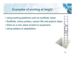 14
Examples of working at height
• Using working platforms such as scaffolds, tower.
• Scaffolds, cherry pickers, scissor lifts and podium steps.
• Work on a roof, piece of plant or equipment.
• Using ladders or stepladders.
 