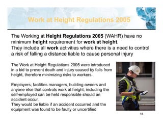 18
Work at Height Regulations 2005
The Working at Height Regulations 2005 (WAHR) have no
minimum height requirement for work at height.
They include all work activities where there is a need to control
a risk of falling a distance liable to cause personal injury
The Work at Height Regulations 2005 were introduced
in a bid to prevent death and injury caused by falls from
height, therefore minimizing risks to workers.
Employers, facilities managers, building owners and
anyone else that controls work at height, including the
self-employed can be held responsible should an
accident occur.
They would be liable if an accident occurred and the
equipment was found to be faulty or uncertified
 