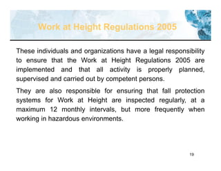 19
These individuals and organizations have a legal responsibility
to ensure that the Work at Height Regulations 2005 are
implemented and that all activity is properly planned,
supervised and carried out by competent persons.
They are also responsible for ensuring that fall protection
systems for Work at Height are inspected regularly, at a
maximum 12 monthly intervals, but more frequently when
working in hazardous environments.
Work at Height Regulations 2005
 