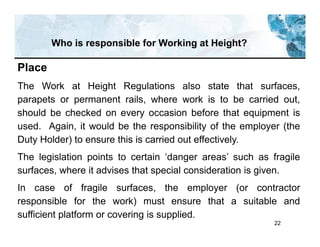 22
Who is responsible for Working at Height?
Place
The Work at Height Regulations also state that surfaces,
parapets or permanent rails, where work is to be carried out,
should be checked on every occasion before that equipment is
used. Again, it would be the responsibility of the employer (the
Duty Holder) to ensure this is carried out effectively.
The legislation points to certain ‘danger areas’ such as fragile
surfaces, where it advises that special consideration is given.
In case of fragile surfaces, the employer (or contractor
responsible for the work) must ensure that a suitable and
sufficient platform or covering is supplied.
 