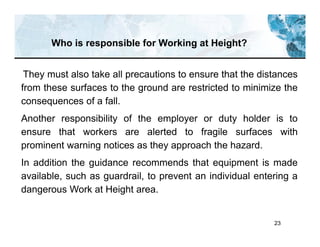 23
They must also take all precautions to ensure that the distances
from these surfaces to the ground are restricted to minimize the
consequences of a fall.
Another responsibility of the employer or duty holder is to
ensure that workers are alerted to fragile surfaces with
prominent warning notices as they approach the hazard.
In addition the guidance recommends that equipment is made
available, such as guardrail, to prevent an individual entering a
dangerous Work at Height area.
Who is responsible for Working at Height?
 