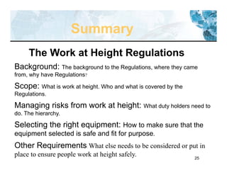 25
The Work at Height Regulations
Background: The background to the Regulations, where they came
from, why have Regulations?
Scope: What is work at height. Who and what is covered by the
Regulations.
Managing risks from work at height: What duty holders need to
do. The hierarchy.
Selecting the right equipment: How to make sure that the
equipment selected is safe and fit for purpose.
Other Requirements: What else needs to be considered or put in
place to ensure people work at height safely.
Summary
 