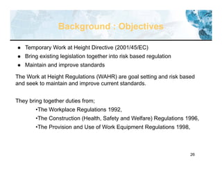 26
Background : Objectives
 Temporary Work at Height Directive (2001/45/EC)
 Bring existing legislation together into risk based regulation
 Maintain and improve standards
The Work at Height Regulations (WAHR) are goal setting and risk based
and seek to maintain and improve current standards.
They bring together duties from;
•The Workplace Regulations 1992,
•The Construction (Health, Safety and Welfare) Regulations 1996,
•The Provision and Use of Work Equipment Regulations 1998,
 