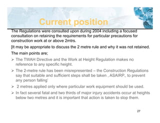 27
The Regulations were consulted upon during 2004 including a focused
consultation on retaining the requirements for particular precautions for
construction work at or above 2mtrs.
[It may be appropriate to discuss the 2 metre rule and why it was not retained.
The main points are;
 The TWAH Directive and the Work at Height Regulation makes no
reference to any specific height.
 The 2-metre rule has been misrepresented – the Construction Regulations
say that suitable and sufficient steps shall be taken , ASAIRP., to prevent
any person falling’
 2 metres applied only where particular work equipment should be used.
 In fact several fatal and two thirds of major injury accidents occur at heights
below two metres and it is important that action is taken to stop them.
Current position
 