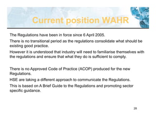 28
The Regulations have been in force since 6 April 2005.
There is no transitional period as the regulations consolidate what should be
existing good practice.
However it is understood that industry will need to familiarise themselves with
the regulations and ensure that what they do is sufficient to comply.
There is no Approved Code of Practice (ACOP) produced for the new
Regulations.
HSE are taking a different approach to communicate the Regulations.
This is based on A Brief Guide to the Regulations and promoting sector
specific guidance.
Current position WAHR
 
