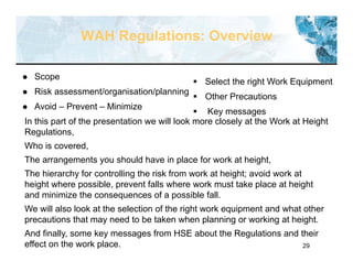 29
WAH Regulations: Overview
 Scope
 Risk assessment/organisation/planning
 Avoid – Prevent – Minimize
In this part of the presentation we will look more closely at the Work at Height
Regulations,
Who is covered,
The arrangements you should have in place for work at height,
The hierarchy for controlling the risk from work at height; avoid work at
height where possible, prevent falls where work must take place at height
and minimize the consequences of a possible fall.
We will also look at the selection of the right work equipment and what other
precautions that may need to be taken when planning or working at height.
And finally, some key messages from HSE about the Regulations and their
effect on the work place.
 Select the right Work Equipment
 Other Precautions
 Key messages
 