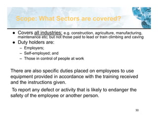 30
Scope: What Sectors are covered?
 Covers all industries: e.g. construction, agriculture, manufacturing,
maintenance etc; but not those paid to lead or train climbing and caving
 Duty holders are:
– Employers;
– Self-employed; and
– Those in control of people at work
There are also specific duties placed on employees to use
equipment provided in accordance with the training received
and the instructions given.
To report any defect or activity that is likely to endanger the
safety of the employee or another person.
 