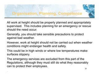 31
Organisation, Planning, Competence
All work at height should be properly planned and appropriately
supervised. This includes planning for an emergency or rescue
should the need occur.
Generally, you should take sensible precautions to protect
against bad weather.
However, work at height should not be carried out when weather
conditions might endanger health and safety.
This could be in high winds or where low temperatures make
surfaces slippery.
The emergency services are excluded from this part of the
Regulations, although they must still do what they reasonably
can to protect their employees.
.
 