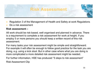 33
Risk Assessment
 Regulation 3 of the Management of Health and Safety at work Regulations
 Do a risk assessment
Risk assessment –
All work should be risk based, well organised and planned in advance. There
is a requirement to complete a risk assessment for work at height. If you
employ 5 or more persons you should keep a written record of this risk
assessment.
For many tasks your risk assessment might be simple and straightforward.
For example it will often be enough to follow good practice for the task you are
doing, e.g. using a kick stool. But in other case where what you are doing is
more complicated a more detailed risk assessment might be needed.
For further information, HSE has produced “5 steps to risk assessment”
Risk Assessment Clip
 