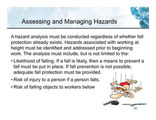 34
Assessing and Managing Hazards
A hazard analysis must be conducted regardless of whether fall
protection already exists. Hazards associated with working at
height must be identified and addressed prior to beginning
work. The analysis must include, but is not limited to the:
• Likelihood of falling. If a fall is likely, then a means to prevent a
fall must be put in place. If fall prevention is not possible,
adequate fall protection must be provided.
• Risk of injury to a person if a person falls.
• Risk of falling objects to workers below
 