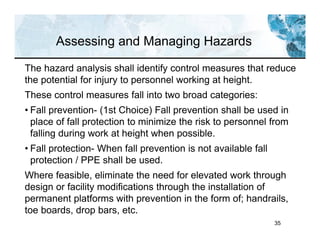 35
Assessing and Managing Hazards
The hazard analysis shall identify control measures that reduce
the potential for injury to personnel working at height.
These control measures fall into two broad categories:
• Fall prevention- (1st Choice) Fall prevention shall be used in
place of fall protection to minimize the risk to personnel from
falling during work at height when possible.
• Fall protection- When fall prevention is not available fall
protection / PPE shall be used.
Where feasible, eliminate the need for elevated work through
design or facility modifications through the installation of
permanent platforms with prevention in the form of; handrails,
toe boards, drop bars, etc.
 