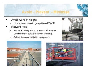 36
Avoid - Prevent - Minimise
• Avoid work at height
– if you don’t have to go up there DON’T!
• Prevent falls
– use an existing place or means of access
– Use the most suitable way of working
– Select the most suitable equipment
 