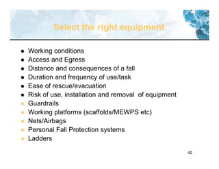 42
Select the right equipment
 Working conditions
 Access and Egress
 Distance and consequences of a fall
 Duration and frequency of use/task
 Ease of rescue/evacuation
 Risk of use, installation and removal of equipment
 Guardrails
 Working platforms (scaffolds/MEWPS etc)
 Nets/Airbags
 Personal Fall Protection systems
 Ladders
 