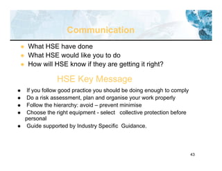 43
Communication
 What HSE have done
 What HSE would like you to do
 How will HSE know if they are getting it right?
HSE Key Message
 If you follow good practice you should be doing enough to comply
 Do a risk assessment, plan and organise your work properly
 Follow the hierarchy: avoid – prevent minimise
 Choose the right equipment - select collective protection before
personal
 Guide supported by Industry Specific Guidance.
 