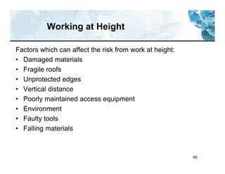 45
Working at Height
Factors which can affect the risk from work at height:
• Damaged materials
• Fragile roofs
• Unprotected edges
• Vertical distance
• Poorly maintained access equipment
• Environment
• Faulty tools
• Falling materials
 