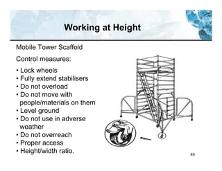 49
Working at Height
Mobile Tower Scaffold
Control measures:
• Lock wheels
• Fully extend stabilisers
• Do not overload
• Do not move with
people/materials on them
• Level ground
• Do not use in adverse
weather
• Do not overreach
• Proper access
• Height/width ratio.
 