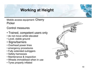 50
Working at Height
Mobile access equipment: Cherry
Picker
Control measures
• Trained, competent users only
• do not move whilst elevated
• Level, stable ground
• Signs/barriers
• Overhead power lines
• emergency procedures
• Fully extended outriggers
• Safety harnesses
• Maintenance & inspection
• Wheels immobilised when in use
• Tyres properly inflated
 
