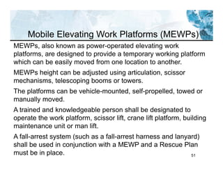51
MEWPs, also known as power-operated elevating work
platforms, are designed to provide a temporary working platform
which can be easily moved from one location to another.
MEWPs height can be adjusted using articulation, scissor
mechanisms, telescoping booms or towers.
The platforms can be vehicle-mounted, self-propelled, towed or
manually moved.
A trained and knowledgeable person shall be designated to
operate the work platform, scissor lift, crane lift platform, building
maintenance unit or man lift.
A fall-arrest system (such as a fall-arrest harness and lanyard)
shall be used in conjunction with a MEWP and a Rescue Plan
must be in place.
Mobile Elevating Work Platforms (MEWPs)
 