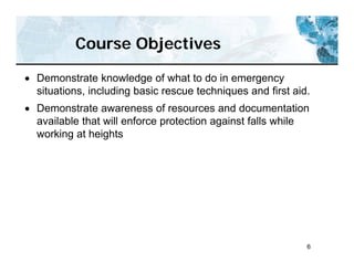 6
Course Objectives
 Demonstrate knowledge of what to do in emergency
situations, including basic rescue techniques and first aid.
 Demonstrate awareness of resources and documentation
available that will enforce protection against falls while
working at heights
 