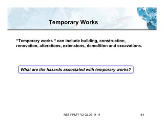 RST-FP&FF V2 GL 27-11-11 64
Temporary Works
“Temporary works “ can include building, construction,
renovation, alterations, extensions, demolition and excavations.
What are the hazards associated with temporary works?
 