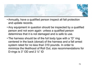 73
• Annually, have a qualified person inspect all fall protection
and update records.
• Any equipment in question should be inspected by a qualified
person and not worn again unless a qualified person
determines that it is not damaged and is safe to use.
• The harness should be of the full body type with a “D” ring
centered in the back (dorsal) of the harness and a fall arrest
system rated for no less than 310 pounds. In order to
minimize the likelihood of Roll Out, size recommendations for
D-rings is 3” OD and 2 ¼” ID
 