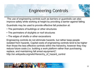 Engineering Controls
77
“The use of engineering controls such as barriers or guardrails can also
improve safety while working at height by providing a barrier against falling
Guardrails may be used to provide effective fall protection at:
• The perimeters of buildings or other structures
• The perimeters of skylights or roof structures
• The edges of shafts or other excavations
Engineering controls do not eliminate hazards, but rather keep people
isolated from hazards. Capital costs of engineering controls tend to be higher
than those the less effective controls within the hierarchy, however they may
reduce future costs (i.e. building a work platform rather than purchasing,
replace, and maintaining fall arrest equipment)”.
http://en.wikipedia.org/wiki/Hierarchy_of_hazard_control
 