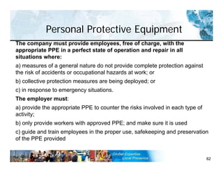 Personal Protective Equipment
82
The company must provide employees, free of charge, with the
appropriate PPE in a perfect state of operation and repair in all
situations where:
a) measures of a general nature do not provide complete protection against
the risk of accidents or occupational hazards at work; or
b) collective protection measures are being deployed; or
c) in response to emergency situations.
The employer must:
a) provide the appropriate PPE to counter the risks involved in each type of
activity;
b) only provide workers with approved PPE; and make sure it is used
c) guide and train employees in the proper use, safekeeping and preservation
of the PPE provided
 