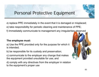 Personal Protective Equipment
83
The employee must:
a) Use the PPE provided only for the purpose for which it
is intended;
b) be responsible for its custody and preservation;
c) communicate to the employer any change that makes
the equipment provided unsuitable for use; and
d) comply with any directives from the employer in relation
to the equipment’s proper use
d) replace PPE immediately in the event that it is damaged or misplaced;
e) take responsibility for periodic cleaning and maintenance of PPE;
f) Immediately communicate to management any irregularities observed
 