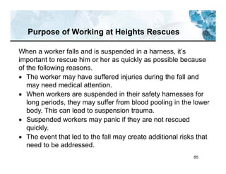 85
Purpose of Working at Heights Rescues
When a worker falls and is suspended in a harness, it’s
important to rescue him or her as quickly as possible because
of the following reasons.
 The worker may have suffered injuries during the fall and
may need medical attention.
 When workers are suspended in their safety harnesses for
long periods, they may suffer from blood pooling in the lower
body. This can lead to suspension trauma.
 Suspended workers may panic if they are not rescued
quickly.
 The event that led to the fall may create additional risks that
need to be addressed.
 