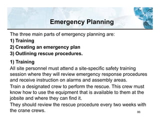 86
Emergency Planning
The three main parts of emergency planning are:
1) Training
2) Creating an emergency plan
3) Outlining rescue procedures.
1) Training
All site personnel must attend a site-specific safety training
session where they will review emergency response procedures
and receive instruction on alarms and assembly areas.
Train a designated crew to perform the rescue. This crew must
know how to use the equipment that is available to them at the
jobsite and where they can find it.
They should review the rescue procedure every two weeks with
the crane crews.
 