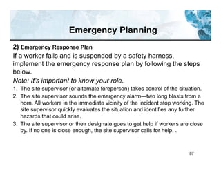 87
Emergency Planning
2) Emergency Response Plan
If a worker falls and is suspended by a safety harness,
implement the emergency response plan by following the steps
below.
Note: It’s important to know your role.
1. The site supervisor (or alternate foreperson) takes control of the situation.
2. The site supervisor sounds the emergency alarm—two long blasts from a
horn. All workers in the immediate vicinity of the incident stop working. The
site supervisor quickly evaluates the situation and identifies any further
hazards that could arise.
3. The site supervisor or their designate goes to get help if workers are close
by. If no one is close enough, the site supervisor calls for help. .
 