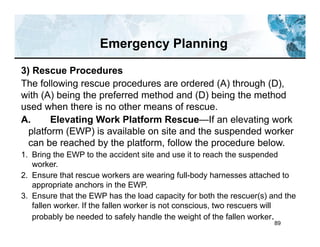 89
3) Rescue Procedures
The following rescue procedures are ordered (A) through (D),
with (A) being the preferred method and (D) being the method
used when there is no other means of rescue.
A. Elevating Work Platform Rescue—If an elevating work
platform (EWP) is available on site and the suspended worker
can be reached by the platform, follow the procedure below.
1. Bring the EWP to the accident site and use it to reach the suspended
worker.
2. Ensure that rescue workers are wearing full-body harnesses attached to
appropriate anchors in the EWP.
3. Ensure that the EWP has the load capacity for both the rescuer(s) and the
fallen worker. If the fallen worker is not conscious, two rescuers will
probably be needed to safely handle the weight of the fallen worker.
Emergency Planning
 