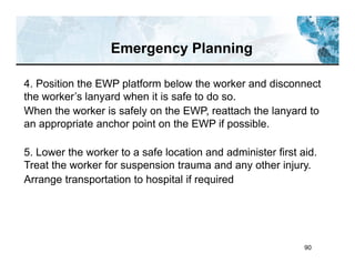 90
4. Position the EWP platform below the worker and disconnect
the worker’s lanyard when it is safe to do so.
When the worker is safely on the EWP, reattach the lanyard to
an appropriate anchor point on the EWP if possible.
5. Lower the worker to a safe location and administer first aid.
Treat the worker for suspension trauma and any other injury.
Arrange transportation to hospital if required
Emergency Planning
 