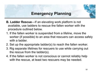 91
B. Ladder Rescue—If an elevating work platform is not
available, use ladders to rescue the fallen worker with the
procedure outlined below.
1. If the fallen worker is suspended from a lifeline, move the
worker (if possible) to an area that rescuers can access safely
with a ladder.
2. Set up the appropriate ladder(s) to reach the fallen worker.
3. Rig separate lifelines for rescuers to use while carrying out
the rescue from the ladder(s).
4. If the fallen worker is not conscious or cannot reliably help
with the rescue, at least two rescuers may be needed.
Emergency Planning
 