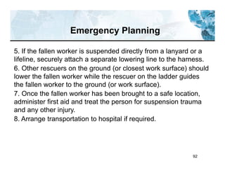 92
5. If the fallen worker is suspended directly from a lanyard or a
lifeline, securely attach a separate lowering line to the harness.
6. Other rescuers on the ground (or closest work surface) should
lower the fallen worker while the rescuer on the ladder guides
the fallen worker to the ground (or work surface).
7. Once the fallen worker has been brought to a safe location,
administer first aid and treat the person for suspension trauma
and any other injury.
8. Arrange transportation to hospital if required.
Emergency Planning
 