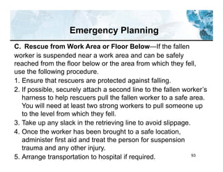 93
C. Rescue from Work Area or Floor Below—If the fallen
worker is suspended near a work area and can be safely
reached from the floor below or the area from which they fell,
use the following procedure.
1. Ensure that rescuers are protected against falling.
2. If possible, securely attach a second line to the fallen worker’s
harness to help rescuers pull the fallen worker to a safe area.
You will need at least two strong workers to pull someone up
to the level from which they fell.
3. Take up any slack in the retrieving line to avoid slippage.
4. Once the worker has been brought to a safe location,
administer first aid and treat the person for suspension
trauma and any other injury.
5. Arrange transportation to hospital if required.
Emergency Planning
 