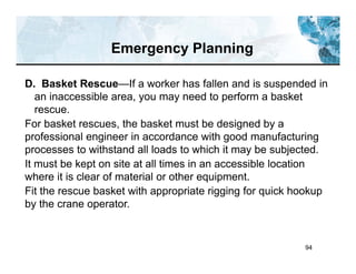 94
D. Basket Rescue—If a worker has fallen and is suspended in
an inaccessible area, you may need to perform a basket
rescue.
For basket rescues, the basket must be designed by a
professional engineer in accordance with good manufacturing
processes to withstand all loads to which it may be subjected.
It must be kept on site at all times in an accessible location
where it is clear of material or other equipment.
Fit the rescue basket with appropriate rigging for quick hookup
by the crane operator.
Emergency Planning
 