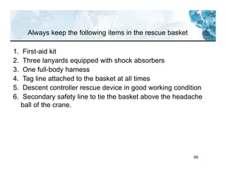 95
Always keep the following items in the rescue basket
1. First-aid kit
2. Three lanyards equipped with shock absorbers
3. One full-body harness
4. Tag line attached to the basket at all times
5. Descent controller rescue device in good working condition
6. Secondary safety line to tie the basket above the headache
ball of the crane.
 