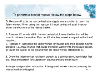 97
5. Rescuer #1 exits the rescue basket and gets into a position to reach the
fallen worker. When doing this, rescuer #1 must be tied-off at all times to
either the structure or the rescue basket.
6. Rescuer #2, who is still in the rescue basket, lowers the line that will be
used to retrieve the worker. Rescuer #2 attaches an extra lanyard to the line if
required.
7. Rescuer #1 assesses the fallen worker for injuries and then decides how to
proceed (i.e., treat injuries first, guide the fallen worker into the rescue basket,
or lower the basket to the ground with the fallen worker attached to it).
8. Once the fallen worker has been brought to a safe location, administer first
aid. Treat the person for suspension trauma and any other injury.
Arrange transportation to hospital. A designated worker must accompany the
injured worker to hospital
To perform a basket rescue, follow the steps below
 