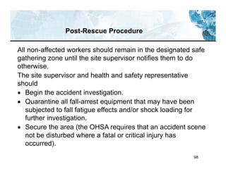 98
Post-Rescue Procedure
All non-affected workers should remain in the designated safe
gathering zone until the site supervisor notifies them to do
otherwise.
The site supervisor and health and safety representative
should
 Begin the accident investigation.
 Quarantine all fall-arrest equipment that may have been
subjected to fall fatigue effects and/or shock loading for
further investigation.
 Secure the area (the OHSA requires that an accident scene
not be disturbed where a fatal or critical injury has
occurred).
 