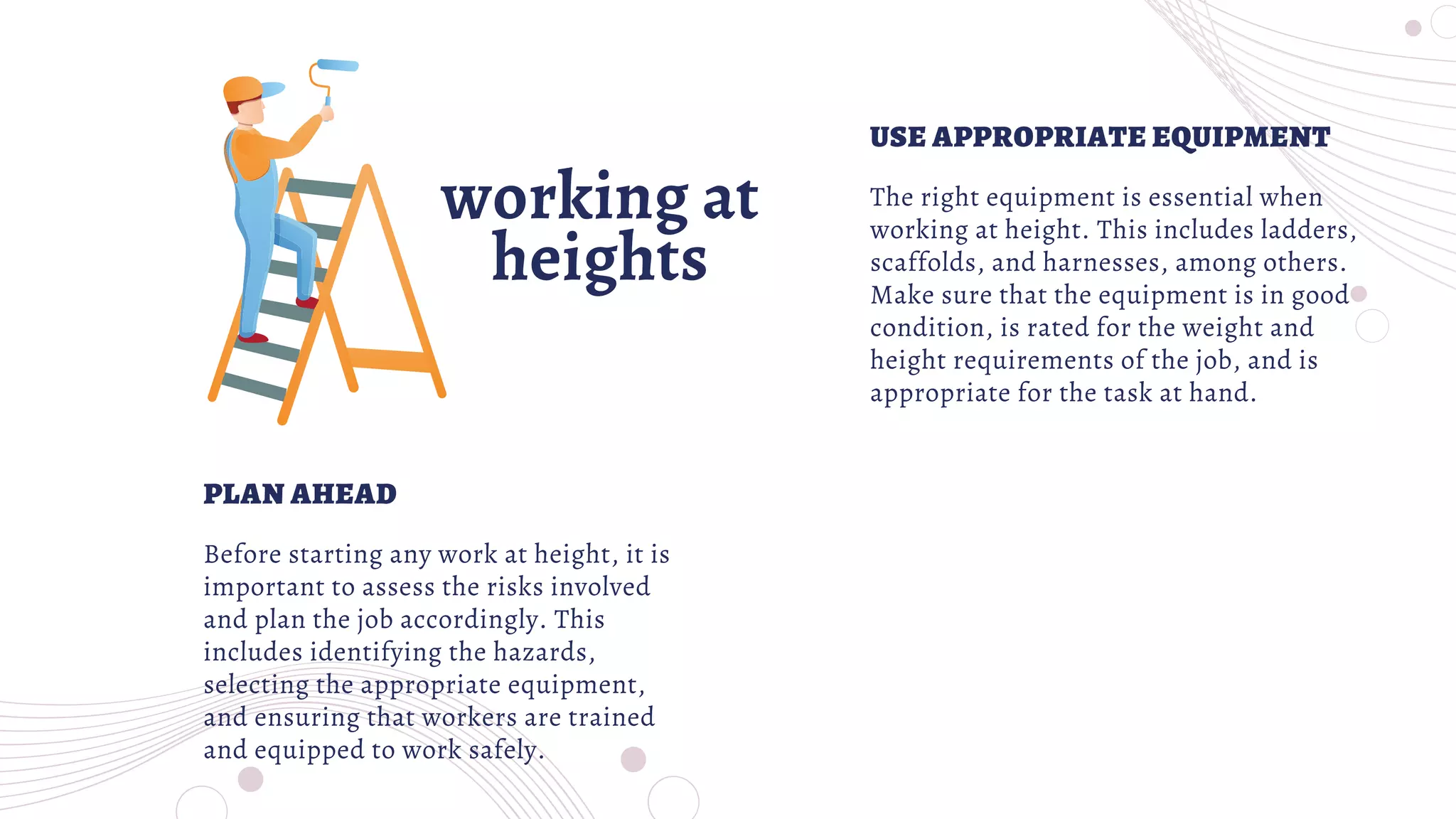 working at
heights
The right equipment is essential when
working at height. This includes ladders,
scaffolds, and harnesses, among others.
Make sure that the equipment is in good
condition, is rated for the weight and
height requirements of the job, and is
appropriate for the task at hand.
Before starting any work at height, it is
important to assess the risks involved
and plan the job accordingly. This
includes identifying the hazards,
selecting the appropriate equipment,
and ensuring that workers are trained
and equipped to work safely.
USE APPROPRIATE EQUIPMENT
PLAN AHEAD
 