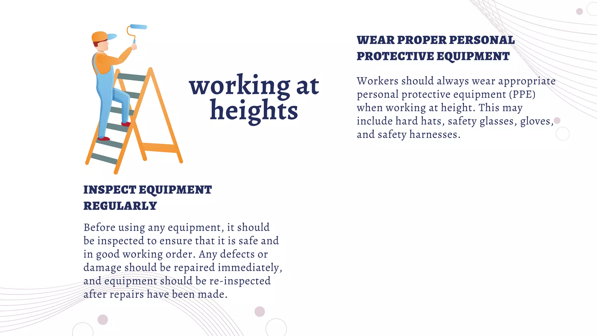 working at
heights
Workers should always wear appropriate
personal protective equipment (PPE)
when working at height. This may
include hard hats, safety glasses, gloves,
and safety harnesses.
Before using any equipment, it should
be inspected to ensure that it is safe and
in good working order. Any defects or
damage should be repaired immediately,
and equipment should be re-inspected
after repairs have been made.
WEAR PROPER PERSONAL
PROTECTIVE EQUIPMENT
INSPECT EQUIPMENT
REGULARLY
 