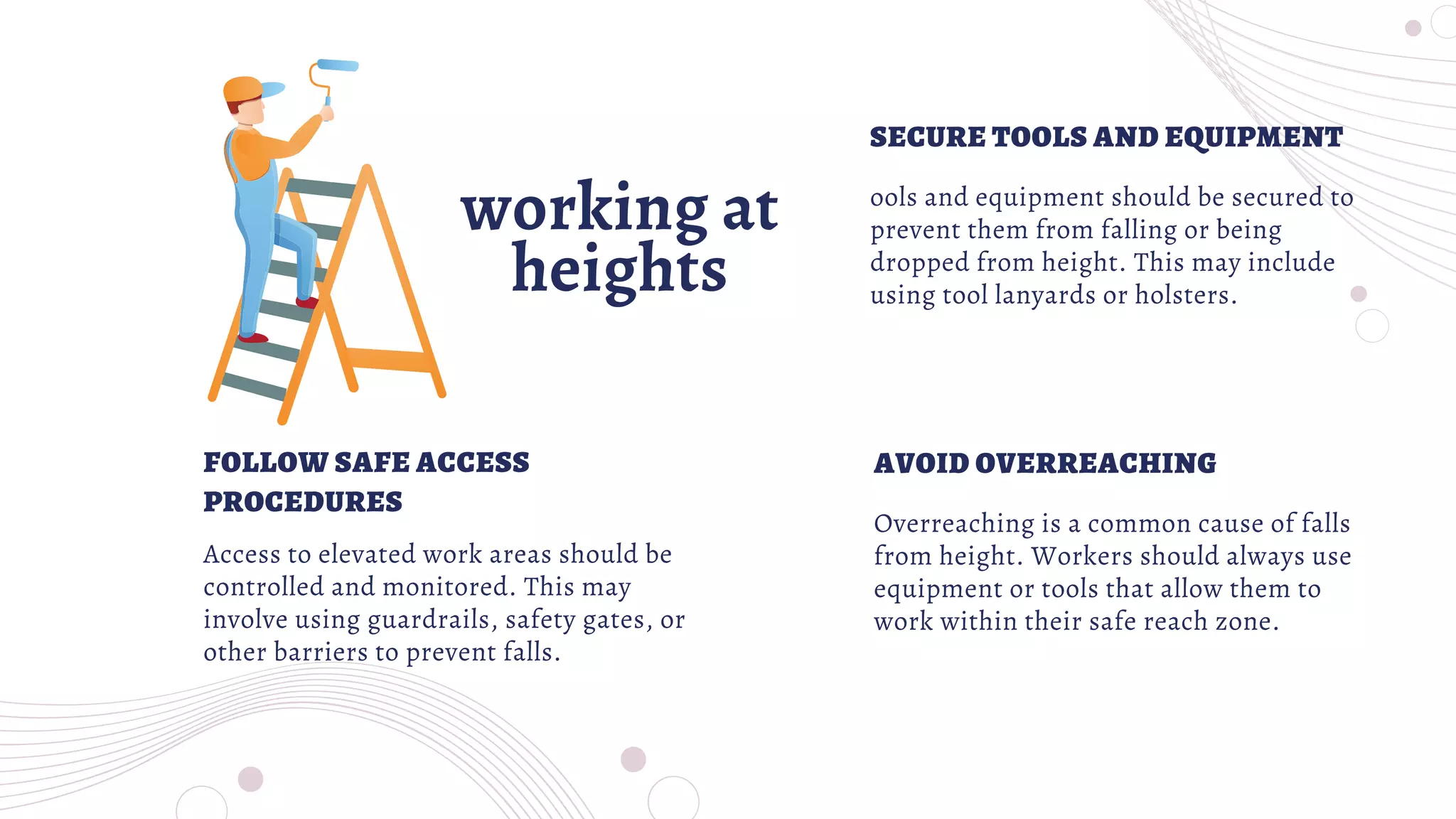 working at
heights
ools and equipment should be secured to
prevent them from falling or being
dropped from height. This may include
using tool lanyards or holsters.
Access to elevated work areas should be
controlled and monitored. This may
involve using guardrails, safety gates, or
other barriers to prevent falls.
SECURE TOOLS AND EQUIPMENT
FOLLOW SAFE ACCESS
PROCEDURES
Overreaching is a common cause of falls
from height. Workers should always use
equipment or tools that allow them to
work within their safe reach zone.
AVOID OVERREACHING
 